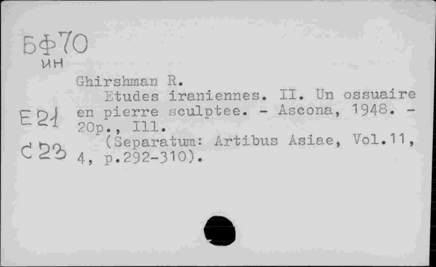 ﻿БФЇО
WH
ES-i
Ghirshman R.
Etudes iraniennes. II. Un ossuaire en pierre sculptée. - Ascona, 1948. -20p., Ill.
(Separatum: Artibus Asiae, Vol.11, 4, p.292-ЗЮ).